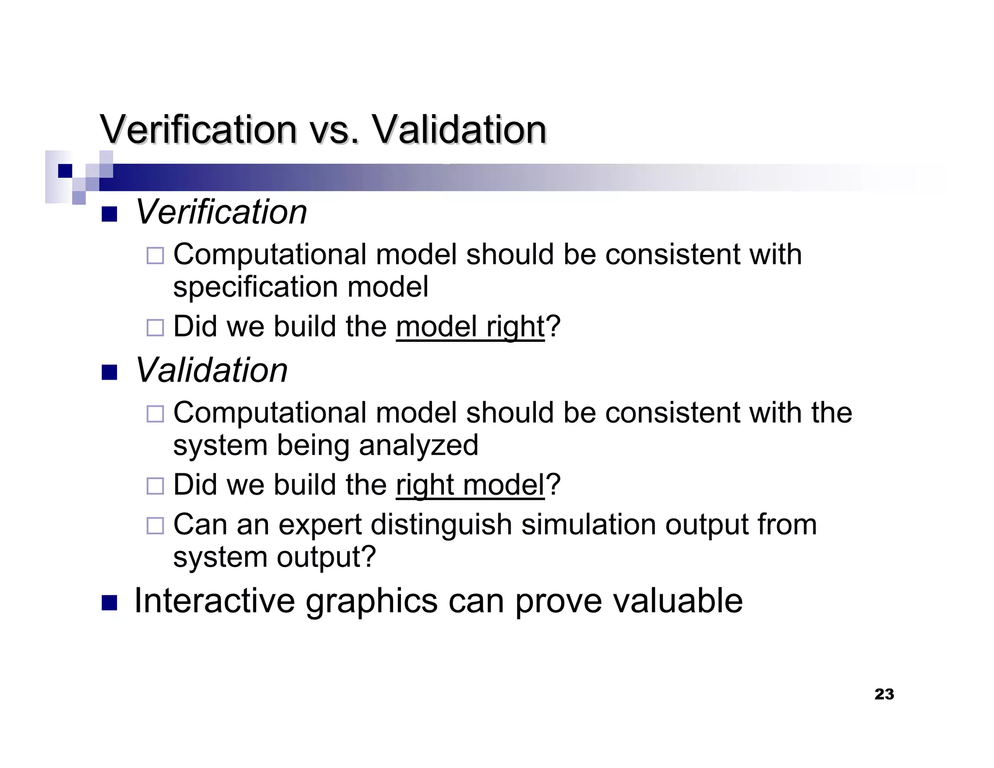 23
Verification vs. Validation
Verification vs. Validation
„ Verification
Computational model should be consistent with
specification model
Did we build the model right?
„ Validation
Computational model should be consistent with the
system being analyzed
Did we build the right model?
Can an expert distinguish simulation output from
system output?
„ Interactive graphics can prove valuable
 