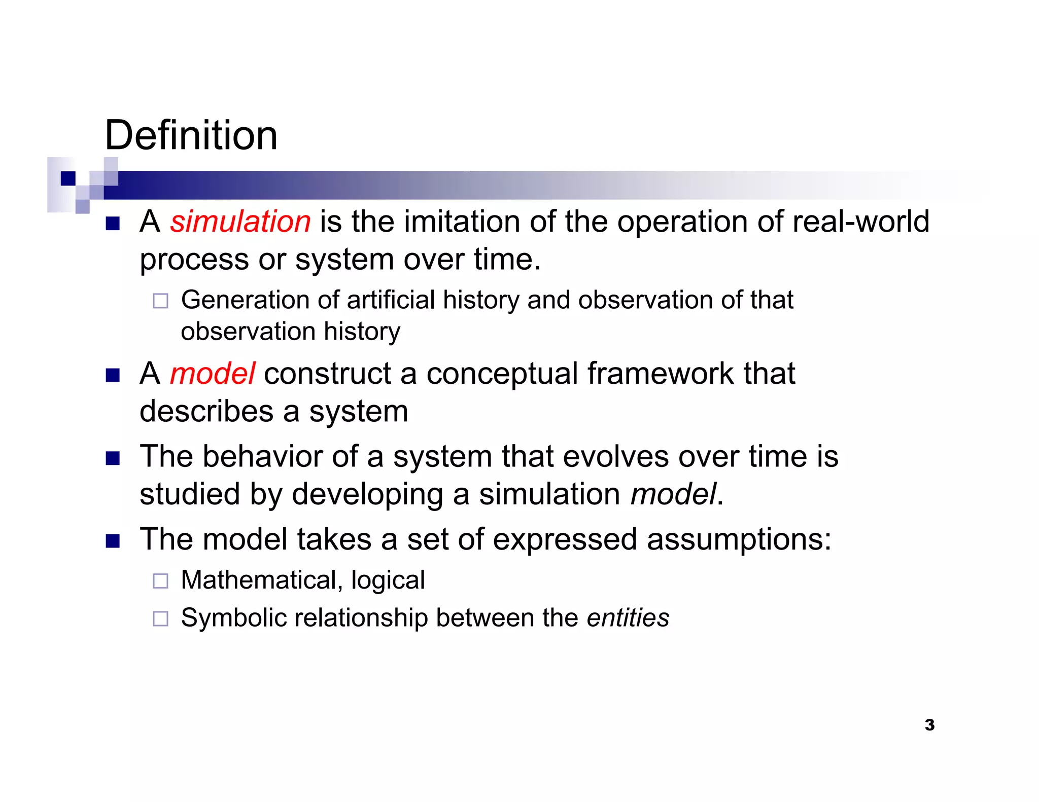 3
Definition
„ A simulation is the imitation of the operation of real-world
process or system over time.
Generation of artificial history and observation of that
observation history
„ A model construct a conceptual framework that
describes a system
„ The behavior of a system that evolves over time is
studied by developing a simulation model.
„ The model takes a set of expressed assumptions:
Mathematical, logical
Symbolic relationship between the entities
 
