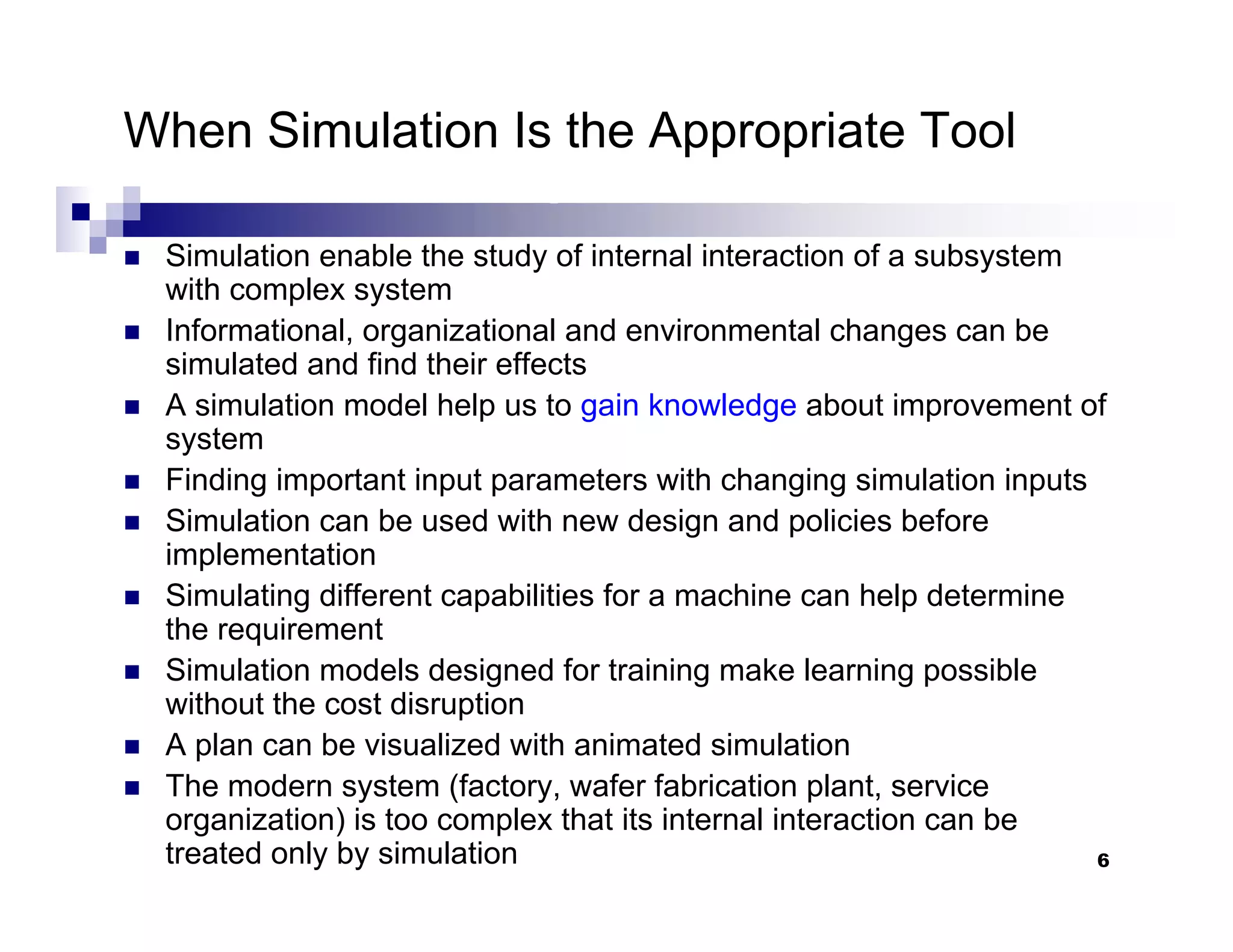 6
When Simulation Is the Appropriate Tool
„ Simulation enable the study of internal interaction of a subsystem
with complex system
„ Informational, organizational and environmental changes can be
simulated and find their effects
„ A simulation model help us to gain knowledge about improvement of
system
„ Finding important input parameters with changing simulation inputs
„ Simulation can be used with new design and policies before
implementation
„ Simulating different capabilities for a machine can help determine
the requirement
„ Simulation models designed for training make learning possible
without the cost disruption
„ A plan can be visualized with animated simulation
„ The modern system (factory, wafer fabrication plant, service
organization) is too complex that its internal interaction can be
treated only by simulation
 