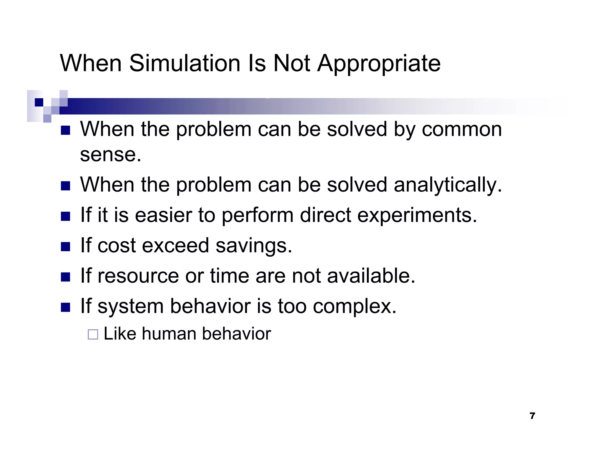 7
When Simulation Is Not Appropriate
„ When the problem can be solved by common
sense.
„ When the problem can be solved analytically.
„ If it is easier to perform direct experiments.
„ If cost exceed savings.
„ If resource or time are not available.
„ If system behavior is too complex.
Like human behavior
 