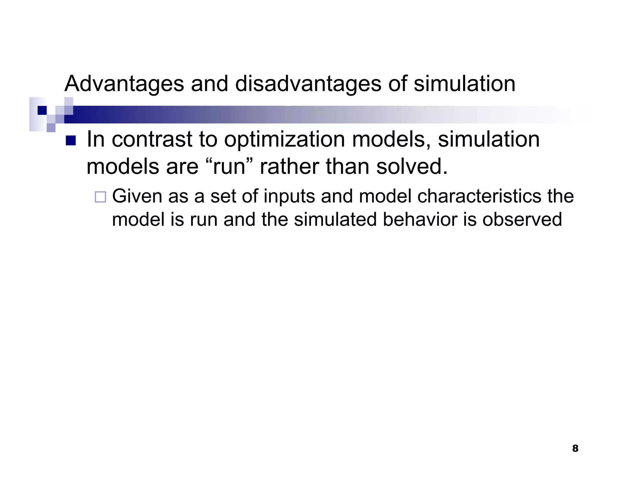 8
Advantages and disadvantages of simulation
„ In contrast to optimization models, simulation
models are “run” rather than solved.
Given as a set of inputs and model characteristics the
model is run and the simulated behavior is observed
 