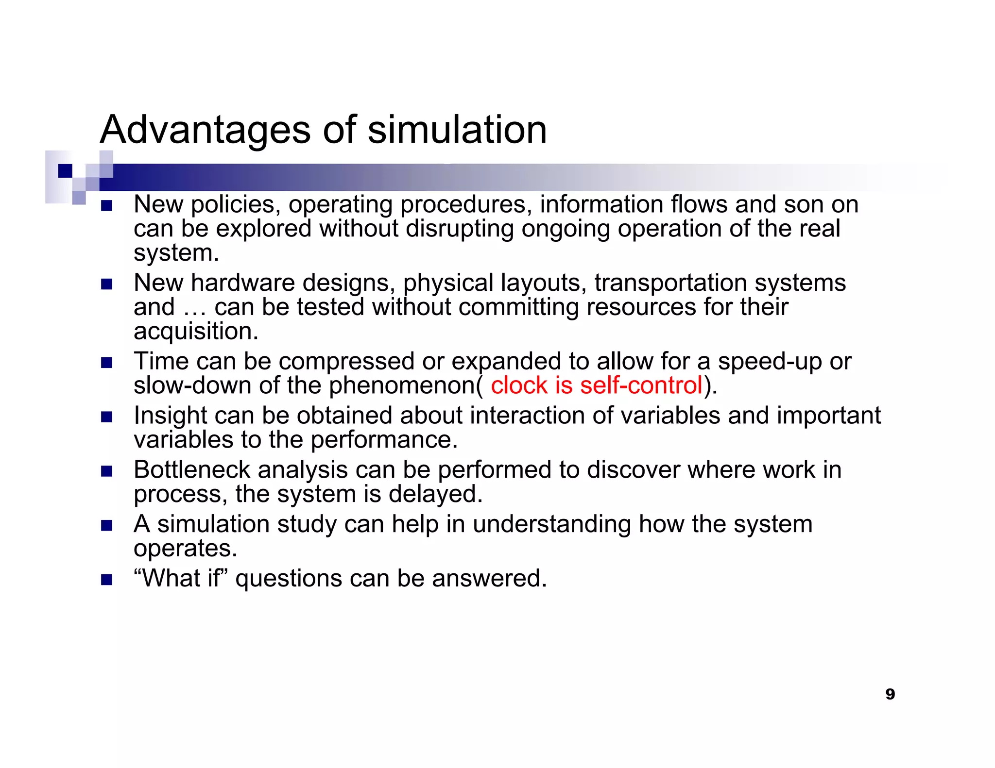 9
Advantages of simulation
„ New policies, operating procedures, information flows and son on
can be explored without disrupting ongoing operation of the real
system.
„ New hardware designs, physical layouts, transportation systems
and … can be tested without committing resources for their
acquisition.
„ Time can be compressed or expanded to allow for a speed-up or
slow-down of the phenomenon( clock is self-control).
„ Insight can be obtained about interaction of variables and important
variables to the performance.
„ Bottleneck analysis can be performed to discover where work in
process, the system is delayed.
„ A simulation study can help in understanding how the system
operates.
„ “What if” questions can be answered.
 