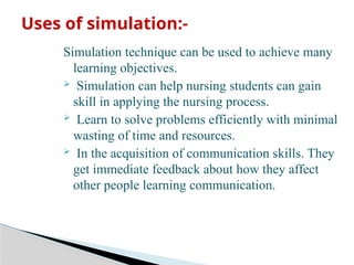 Simulation technique can be used to achieve many
learning objectives.
 Simulation can help nursing students can gain
skill in applying the nursing process.
 Learn to solve problems efficiently with minimal
wasting of time and resources.
 In the acquisition of communication skills. They
get immediate feedback about how they affect
other people learning communication.
Uses of simulation:-
 