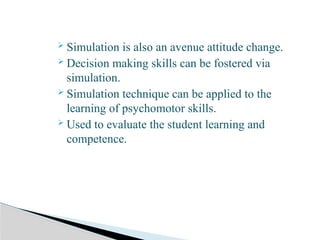  Simulation is also an avenue attitude change.
 Decision making skills can be fostered via
simulation.
 Simulation technique can be applied to the
learning of psychomotor skills.
 Used to evaluate the student learning and
competence.
 