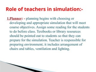 1.Planner: - planning begins with choosing or
developing and appropriate simulation that will meet
course objectives. Assign some reading for the students
to do before class. Textbooks or library resources
should be pointed out to students so that they can
prepare for the simulation. Teacher is responsible for
preparing environment; it includes arrangement of
chairs and tables, ventilation and lighting.
Role of teachers in simulation:-
 
