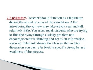 2.Facilitator:- Teacher should function as a facilitator
during the actual process of the simulation. After
introducing the activity may take a back seat and talk
relatively little. You must coach students who are trying
to find their way through a sticky problem and
encourage creative thinking and act as an information
resource. Take note during the class so that in later
discussion you can refer back to specific strengths and
weakness of the process.
 