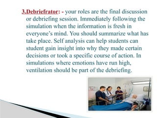 3.Debriefrator: - your roles are the final discussion
or debriefing session. Immediately following the
simulation when the information is fresh in
everyone’s mind. You should summarize what has
take place. Self analysis can help students can
student gain insight into why they made certain
decisions or took a specific course of action. In
simulations where emotions have run high,
ventilation should be part of the debriefing.
 