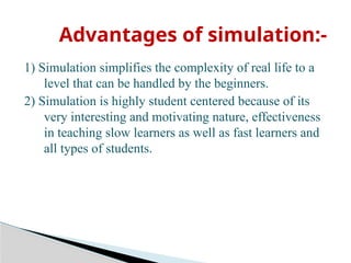 1) Simulation simplifies the complexity of real life to a
level that can be handled by the beginners.
2) Simulation is highly student centered because of its
very interesting and motivating nature, effectiveness
in teaching slow learners as well as fast learners and
all types of students.
Advantages of simulation:-
 
