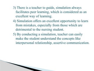 3) There is a teacher to guide, simulation always
facilitates peer learning, which is considered as an
excellent way of learning.
4) Simulation offers an excellent opportunity to learn
from mistakes, especially from those which are
detrimental to the nursing student.
5) By conducting a simulation, teacher can easily
make the student understand the concepts like
interpersonal relationship, assertive communication.
 