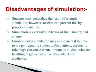 1) Students may generalize the result of a single
simulation, however, teacher can prevent this by
proper explanation.
2) Simulation is expensive in terms of time, money and
energy.
3) Emotion laden simulation may cause mental trauma
to the participating students. Simulations, especially
role plays can cause mental trauma to student who are
handling negative roles like drug addicts or
alcoholics.
Disadvantages of simulation:-
 