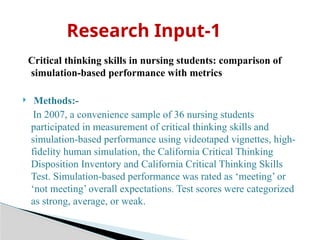 Critical thinking skills in nursing students: comparison of
simulation-based performance with metrics
 Methods:-
In 2007, a convenience sample of 36 nursing students
participated in measurement of critical thinking skills and
simulation-based performance using videotaped vignettes, high-
fidelity human simulation, the California Critical Thinking
Disposition Inventory and California Critical Thinking Skills
Test. Simulation-based performance was rated as ‘meeting’ or
‘not meeting’ overall expectations. Test scores were categorized
as strong, average, or weak.
Research Input-1
 