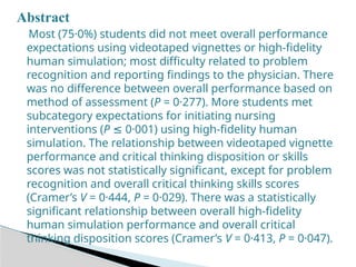 Abstract
Most (75·0%) students did not meet overall performance
expectations using videotaped vignettes or high-fidelity
human simulation; most difficulty related to problem
recognition and reporting findings to the physician. There
was no difference between overall performance based on
method of assessment (P = 0·277). More students met
subcategory expectations for initiating nursing
interventions (P 0·001) using high-fidelity human
≤
simulation. The relationship between videotaped vignette
performance and critical thinking disposition or skills
scores was not statistically significant, except for problem
recognition and overall critical thinking skills scores
(Cramer’s V = 0·444, P = 0·029). There was a statistically
significant relationship between overall high-fidelity
human simulation performance and overall critical
thinking disposition scores (Cramer’s V = 0·413, P = 0·047).
 
