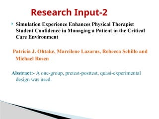  Simulation Experience Enhances Physical Therapist
Student Confidence in Managing a Patient in the Critical
Care Environment
Patricia J. Ohtake, Marcilene Lazarus, Rebecca Schillo and
Michael Rosen
Abstract:- A one-group, pretest-posttest, quasi-experimental
design was used.
Research Input-2
 