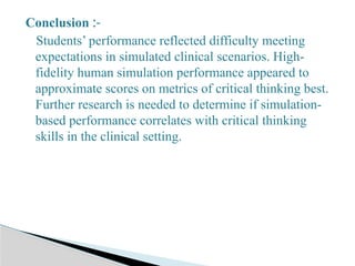 Conclusion :-
Students’ performance reflected difficulty meeting
expectations in simulated clinical scenarios. High-
fidelity human simulation performance appeared to
approximate scores on metrics of critical thinking best.
Further research is needed to determine if simulation-
based performance correlates with critical thinking
skills in the clinical setting.
 