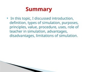  In this topic, I discussed introduction,
definition, types of simulation, purposes,
principles, value, procedure, uses, role of
teacher in simulation, advantages,
disadvantages, limitations of simulation.
Summary
 