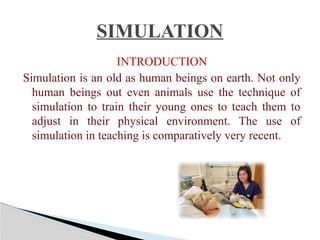 INTRODUCTION
Simulation is an old as human beings on earth. Not only
human beings out even animals use the technique of
simulation to train their young ones to teach them to
adjust in their physical environment. The use of
simulation in teaching is comparatively very recent.
SIMULATION
 