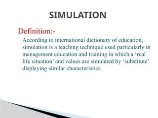 Definition:-
According to international dictionary of education,
simulation is a teaching technique used particularly in
management education and training in which a ‘real
life situation’ and values are simulated by ‘substitute’
displaying similar characteristics.
SIMULATION
 