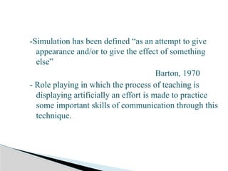 -Simulation has been defined “as an attempt to give
appearance and/or to give the effect of something
else”
Barton, 1970
- Role playing in which the process of teaching is
displaying artificially an effort is made to practice
some important skills of communication through this
technique.
 