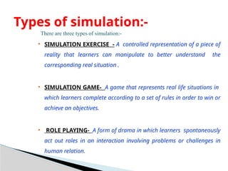 There are three types of simulation:-
 SIMULATION EXERCISE - A controlled representation of a piece of
reality that learners can manipulate to better understand the
corresponding real situation .
 SIMULATION GAME- A game that represents real life situations in
which learners complete according to a set of rules in order to win or
achieve an objectives.
 ROLE PLAYING- A form of drama in which learners spontaneously
act out roles in an interaction involving problems or challenges in
human relation.
Types of simulation:-
 