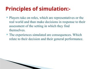  Players take on roles, which are representatives or the
real world and than make decisions in response to their
assessment of the setting in which they find
themselves.
 The experiences simulated are consequences. Which
relate to their decision and their general performance.
Principles of simulation:-
 