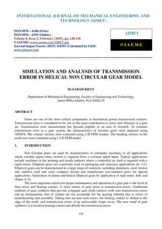 International Journal of Mechanical Engineering and Technology (IJMET), ISSN 0976 – 6340(Print),
ISSN 0976 – 6359(Online), Volume 6, Issue 2, February (2015), pp. 128-136© IAEME
128
SIMULATION AND ANALYSIS OF TRANSMISSION
ERROR IN HELICAL NON CIRCULAR GEAR MODEL
Dr.SABAH KHAN
Department of Mechanical Engineering, Faculty of Engineering and Technology,
Jamia Millia Islamia, New Delhi-25
ABSTRACT
Gears are one of the most critical components in mechanical power transmission systems.
Transmission error is considered to be one of the main contributors to noise and vibration in a gear
set. Transmission error measurement has become popular as an area of research. To estimate
transmission error in a gear system, the characteristics of involute gears were analyzed using
ANSYS. The contact stresses were examined using 2-D FEM models. The bending stresses in the
tooth root were examined using a 3-D FEM model.
1. INTRODUCTION
Non Circular gears are used by manufacturers of automatic machines in all applications
where variable speed rotary motion is required from a constant speed input. Typical applications
include machines in the printing and textile industry where a controlled in- feed is required with a
rapid return. Elliptical gears are commonly used in packaging and conveyor applications etc (13).
Elliptical gears can be manufactured in a large range of materials, including aluminum, steel, bronze
and stainless steel and some company design and manufacture non-standard gears for special
applications. Generation of planar and helical elliptical gears by application of rack-cutter, hob, and
shaper (1-2).
The most important criteria for proper maintenance and operation of a gear pair is the level of
their noise and bearing contact. A main source of gear noise is transmission errors. Traditional
methods of gear synthesis that provide conjugate gear tooth surfaces with zero transmission errors
and an instantaneous line of contact are not acceptable for the gearing industry due to errors of
manufacturing and assembly. Taking into account such errors, the bearing contact is shifted to the
edge of the tooth, and transmission errors of an unfavorable shape occur. The new trend of gear
synthesis is to localize bearing contact and absorb the transmission errors.
INTERNATIONAL JOURNAL OF MECHANICAL ENGINEERING AND
TECHNOLOGY (IJMET)
ISSN 0976 – 6340 (Print)
ISSN 0976 – 6359 (Online)
Volume 6, Issue 2, February (2015), pp. 128-136
© IAEME: www.iaeme.com/IJMET.asp
Journal Impact Factor (2015): 8.8293 (Calculated by GISI)
www.jifactor.com
IJMET
© I A E M E
 