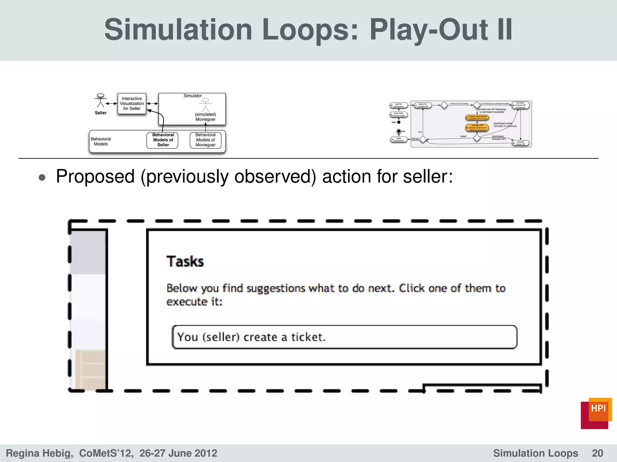 Simulation Loops: Play-Out II
                                                          Simulator
                              Interactive
                             Visualization                                   b)
                                                                                    wait for
                                                                                                       c)
                                                                                                             check for     [at least one SP available]                [no SP belonging to participant available]        simulator
                                                                                                                                                                                                                   g) chooses SP
                                                                                  participants              available SP
                               for Seller                                                                                                                          [at least one SP belonging
                                                                                                                                                                                                                       to execute

                  Seller                                       (simulated)   a)
                                                                                    load initial
                                                                                                                                                                     to participant available]
                                                                                  process state                                                          propose participant's
                                                                                                                                                  j)
                                                               Moviegoer                                                                                 available SPs in GUI
                                                                              start
                                                                                                                                                                                         [participant wants
                                                                                                                                                         highlight SPs                   simulator to continue]
                                                                                                                                                  k) already observed in
                                                                                                                                                     identical sequence
                                                                                            end              [else]

                                             Behavioral        Behavioral                                                                 [else]                                      [participant
                Behavioral                   Models of         Models of     n)
                                                                                     notify
                                                                                  participants
                                                                                                   [ﬁnal state
                                                                                                   observed]
                                                                                                                                                                                      chooses SP]
                                                                                                                                                                                                                         execute
                 Models                        Seller          Moviegoer
                                                                                                                                                                                                                   h)
                                                                                                                                                                                                                        chosen SP




      • Proposed (previously observed) action for seller:




Regina Hebig, CoMetS’12, 26-27 June 2012                                                                                                                                                Simulation Loops                            20
 