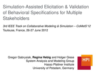 Simulation-Assisted Elicitation & Validation
of Behavioral Speciﬁcations for Multiple
Stakeholders
3rd IEEE Track on Collaborative Modeling & Simulation – CoMetS’12
Toulouse, France, 26-27 June 2012




   Gregor Gabrysiak, Regina Hebig and Holger Giese
               System Analysis and Modeling Group
                              Hasso Plattner Institute
                     University of Potsdam, Germany
 