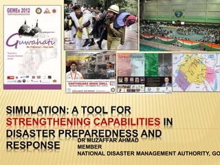 SIMULATION: A TOOL FOR
STRENGTHENING CAPABILITIES IN
DISASTER PREPAREDNESS AND
RESPONSE
DR MUZAFFAR AHMAD
MEMBER
NATIONAL DISASTER MANAGEMENT AUTHORITY, GO
 