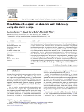 computer methods and programs in biomedicine 8 5 ( 2 0 0 7 ) 1–7
journal homepage: www.intl.elsevierhealth.com/journals/cmpb
Simulation of biological ion channels with technology
computer-aided design
Santosh Pandeya,∗
, Akwete Bortei-Dokub
, Marvin H. Whiteb,∗
a Electrical and Computer Engineering, Iowa State University, Ames, IA 50011, USA
b Department of Electrical Engineering, Lehigh University, Bethlehem, PA 18015, USA
a r t i c l e i n f o
Article history:
Received 5 November 2004
Received in revised form
20 May 2005
Accepted 28 August 2006
Keywords:
Ion channel
KcsA
Poisson–Nernst–Planck
SILVACO
a b s t r a c t
Computer simulations of realistic ion channel structures have always been challenging and
a subject of rigorous study. Simulations based on continuum electrostatics have proven to
be computationally cheap and reasonably accurate in predicting a channel’s behavior. In
this paper we discuss the use of a device simulator, SILVACO, to build a solid-state model for
KcsA channel and study its steady-state response. SILVACO is a well-established program,
typically used by electrical engineers to simulate the process ﬂow and electrical character-
istics of solid-state devices. By employing this simulation program, we have presented an
alternative computing platform for performing ion channel simulations, besides the known
methods of writing codes in programming languages. With the ease of varying the differ-
ent parameters in the channel’s vestibule and the ability of incorporating surface charges,
we have shown the wide-ranging possibilities of using a device simulator for ion channel
simulations. Our simulated results closely agree with the experimental data, validating our
model.
© 2006 Elsevier Ireland Ltd. All rights reserved.
1. Introduction
Biological ion channels are transmembrane proteins that reg-
ulate the ion ﬂux through a cell, and thereby play an inte-
gral role in cellular signaling mechanisms [1]. Modeling of ion
channels has a long history, but the lack of detailed structural
knowledge hampered the progress in this ﬁeld. With advance-
ments in molecular biology and X-ray diffraction techniques,
a lot is now known regarding the structural details of ion chan-
nels [2].
Ions in solution execute random Brownian motion, and
if an electric ﬁeld is applied, they acquire drift velocity. It is
the interaction between the ions and the electric ﬁeld in the
channel that decides the salient features of an ion channel.
The effective electric ﬁeld is a complicated interplay from var-
ious sources including the membrane potential, the charge
∗
Corresponding authors. Tel.: +1 610 758 4421.
E-mail addresses: pandey@iastate.edu (S. Pandey), m.white@lehigh.edu (M.H. White).
residues on the wall, the surrounding ions, and the charges
induced in the membrane wall by these ions [3].
Among the varied approaches available for ion channel
modeling, the most accurate representation of the system is
provided by molecular dynamics (MD) simulations, where all
the atoms in a system are treated explicitly [4,5]. However,
MD simulations are presently limited to simulation times of
not more than a few nanoseconds, due to the small timesteps
(∼femtoseconds) required to resolve individual ion trajecto-
ries. Any reliable estimates of steady-state channel currents
require simulation time durations of the order of milliseconds,
thus preventing an experimental validation of MD simulations
[6].
An alternative method is to follow the motion of individ-
ual ions using Brownian dynamics simulations [7,8]. Here,
it is assumed that the protein structure is ﬁxed and water
0169-2607/$ – see front matter © 2006 Elsevier Ireland Ltd. All rights reserved.
doi:10.1016/j.cmpb.2006.08.007
 