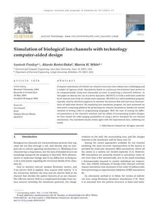 computer methods and programs in biomedicine 8 5 ( 2 0 0 7 ) 1–7
journal homepage: www.intl.elsevierhealth.com/journals/cmpb
Simulation of biological ion channels with technology
computer-aided design
Santosh Pandeya,∗, Akwete Bortei-Dokub, Marvin H. Whiteb,∗
a
Electrical and Computer Engineering, Iowa State University, Ames, IA 50011, USA
b
Department of Electrical Engineering, Lehigh University, Bethlehem, PA 18015, USA
a r t i c l e i n f o a b s t r a c t
Article history:
Received 5 November 2004
Received in revised form
20 May 2005
Accepted 28 August 2006
Keywords:
Ion channel
KcsA
Poisson–Nernst–Planck
SILVACO
Computer simulations of realistic ion channel structures have always been challenging and
a subject of rigorous study. Simulations based on continuum electrostatics have proven to
be computationally cheap and reasonably accurate in predicting a channel’s behavior. In
this paper we discuss the use of a device simulator, SILVACO, to build a solid-state model for
KcsA channel and study its steady-state response. SILVACO is a well-established program,
typically used by electrical engineers to simulate the process ﬂow and electrical character-
istics of solid-state devices. By employing this simulation program, we have presented an
alternative computing platform for performing ion channel simulations, besides the known
methods of writing codes in programming languages. With the ease of varying the differ-
ent parameters in the channel’s vestibule and the ability of incorporating surface charges,
we have shown the wide-ranging possibilities of using a device simulator for ion channel
simulations. Our simulated results closely agree with the experimental data, validating our
model.
© 2006 Elsevier Ireland Ltd. All rights reserved.
1. Introduction
Biological ion channels are transmembrane proteins that reg-
ulate the ion ﬂux through a cell, and thereby play an inte-
gral role in cellular signaling mechanisms [1]. Modeling of ion
channels has a long history, but the lack of detailed structural
knowledge hampered the progress in this ﬁeld. With advance-
ments in molecular biology and X-ray diffraction techniques,
a lot is now known regarding the structural details of ion chan-
nels [2].
Ions in solution execute random Brownian motion, and
if an electric ﬁeld is applied, they acquire drift velocity. It is
the interaction between the ions and the electric ﬁeld in the
channel that decides the salient features of an ion channel.
The effective electric ﬁeld is a complicated interplay from var-
ious sources including the membrane potential, the charge
residues on the wall, the surrounding ions, and the charges
induced in the membrane wall by these ions [3].
Among the varied approaches available for ion channel
modeling, the most accurate representation of the system is
provided by molecular dynamics (MD) simulations, where all
the atoms in a system are treated explicitly [4,5]. However,
MD simulations are presently limited to simulation times of
not more than a few nanoseconds, due to the small timesteps
(∼femtoseconds) required to resolve individual ion trajecto-
ries. Any reliable estimates of steady-state channel currents
require simulation time durations of the order of milliseconds,
thus preventing an experimental validation of MD simulations
[6].
An alternative method is to follow the motion of individ-
ual ions using Brownian dynamics simulations [7,8]. Here,
it is assumed that the protein structure is ﬁxed and water
∗ Corresponding authors. Tel.: +1 610 758 4421.
E-mail addresses: pandey@iastate.edu (S. Pandey), m.white@lehigh.edu (M.H. White).
0169-2607/$ – see front matter © 2006 Elsevier Ireland Ltd. All rights reserved.
doi:10.1016/j.cmpb.2006.08.007
 