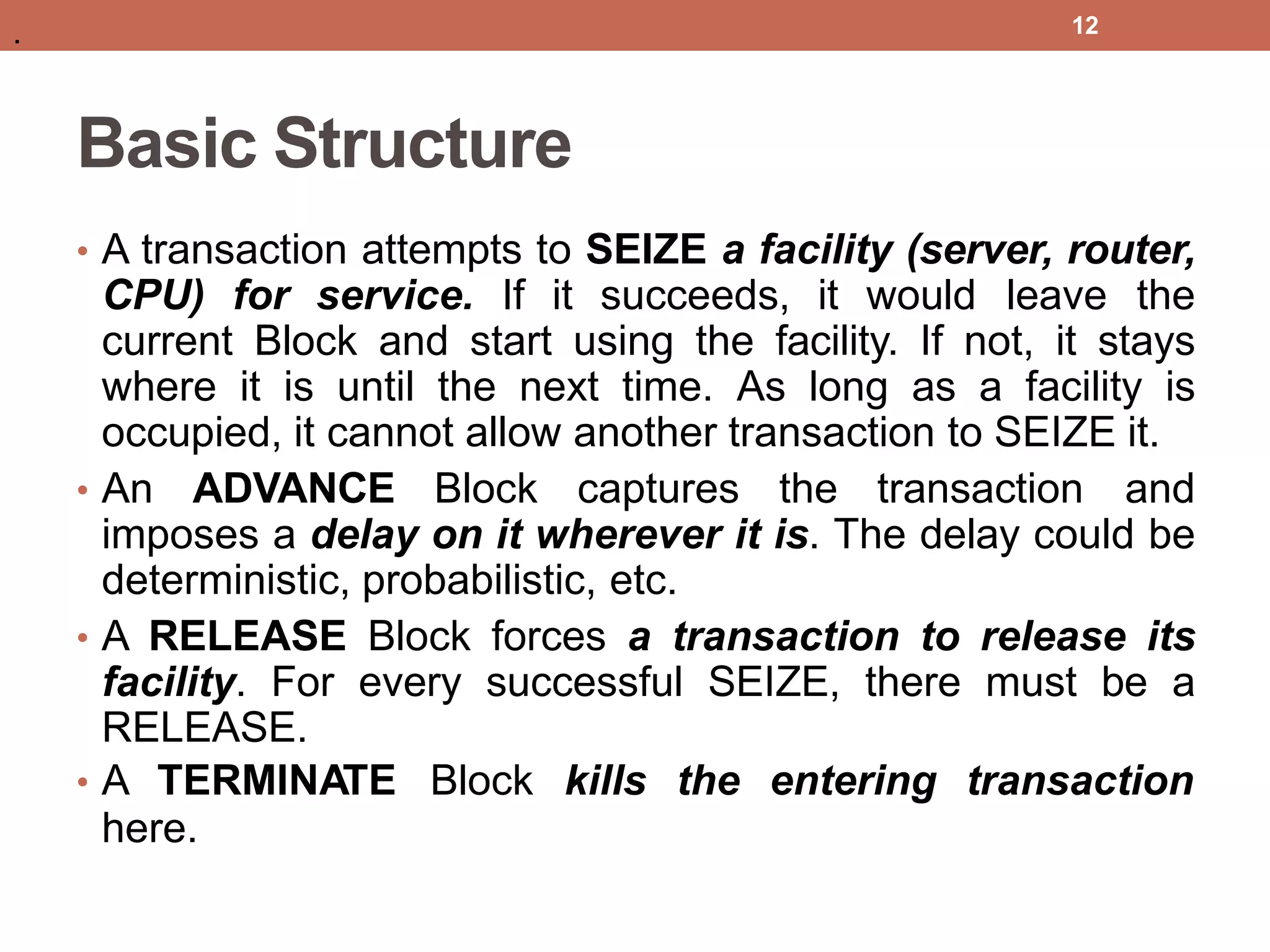 Basic Structure
• A transaction attempts to SEIZE a facility (server, router,
CPU) for service. If it succeeds, it would leave the
current Block and start using the facility. If not, it stays
where it is until the next time. As long as a facility is
occupied, it cannot allow another transaction to SEIZE it.
• An ADVANCE Block captures the transaction and
imposes a delay on it wherever it is. The delay could be
deterministic, probabilistic, etc.
• A RELEASE Block forces a transaction to release its
facility. For every successful SEIZE, there must be a
RELEASE.
• A TERMINATE Block kills the entering transaction
here.
12
.
 