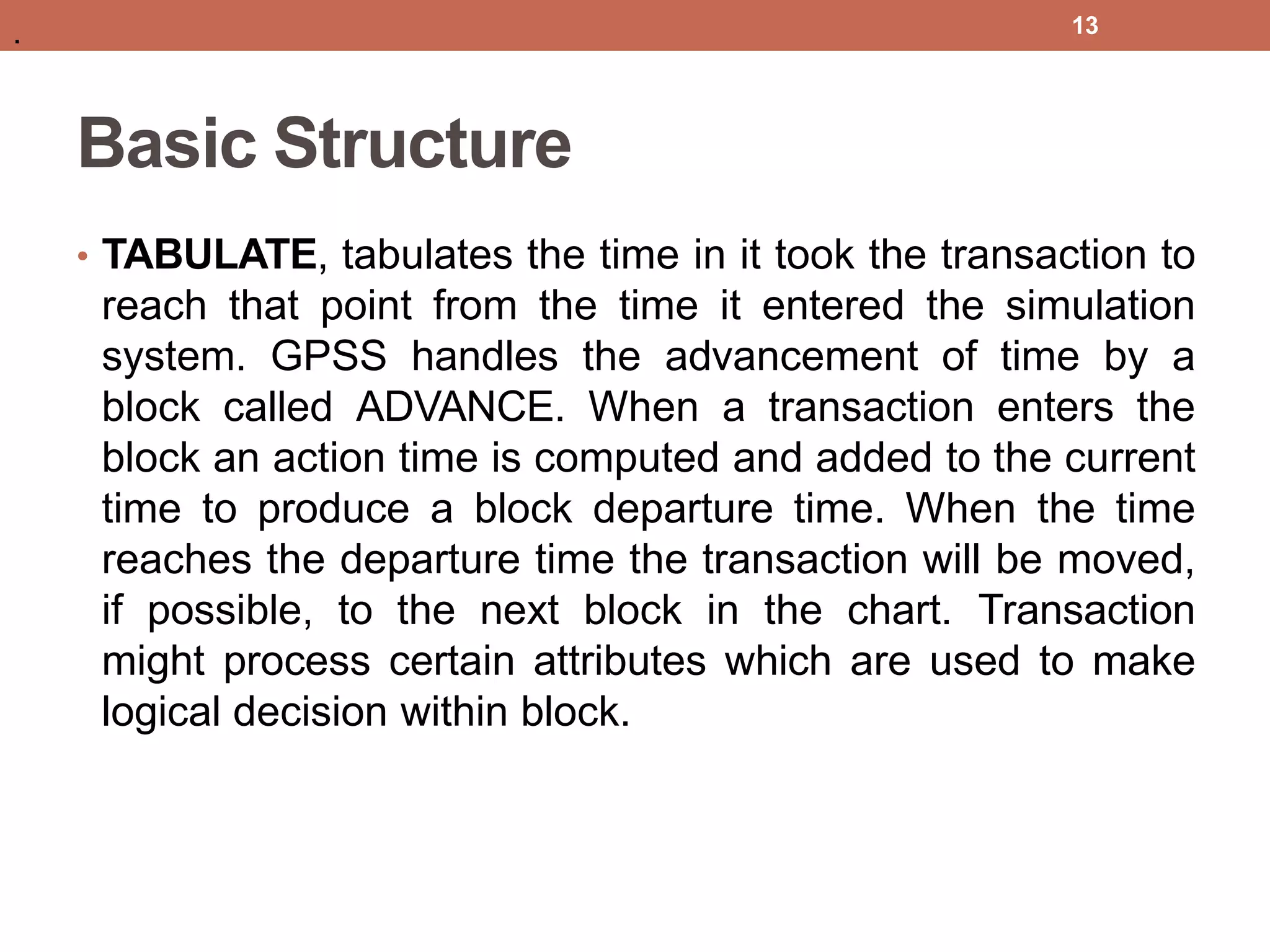 Basic Structure
• TABULATE, tabulates the time in it took the transaction to
reach that point from the time it entered the simulation
system. GPSS handles the advancement of time by a
block called ADVANCE. When a transaction enters the
block an action time is computed and added to the current
time to produce a block departure time. When the time
reaches the departure time the transaction will be moved,
if possible, to the next block in the chart. Transaction
might process certain attributes which are used to make
logical decision within block.
13
.
 