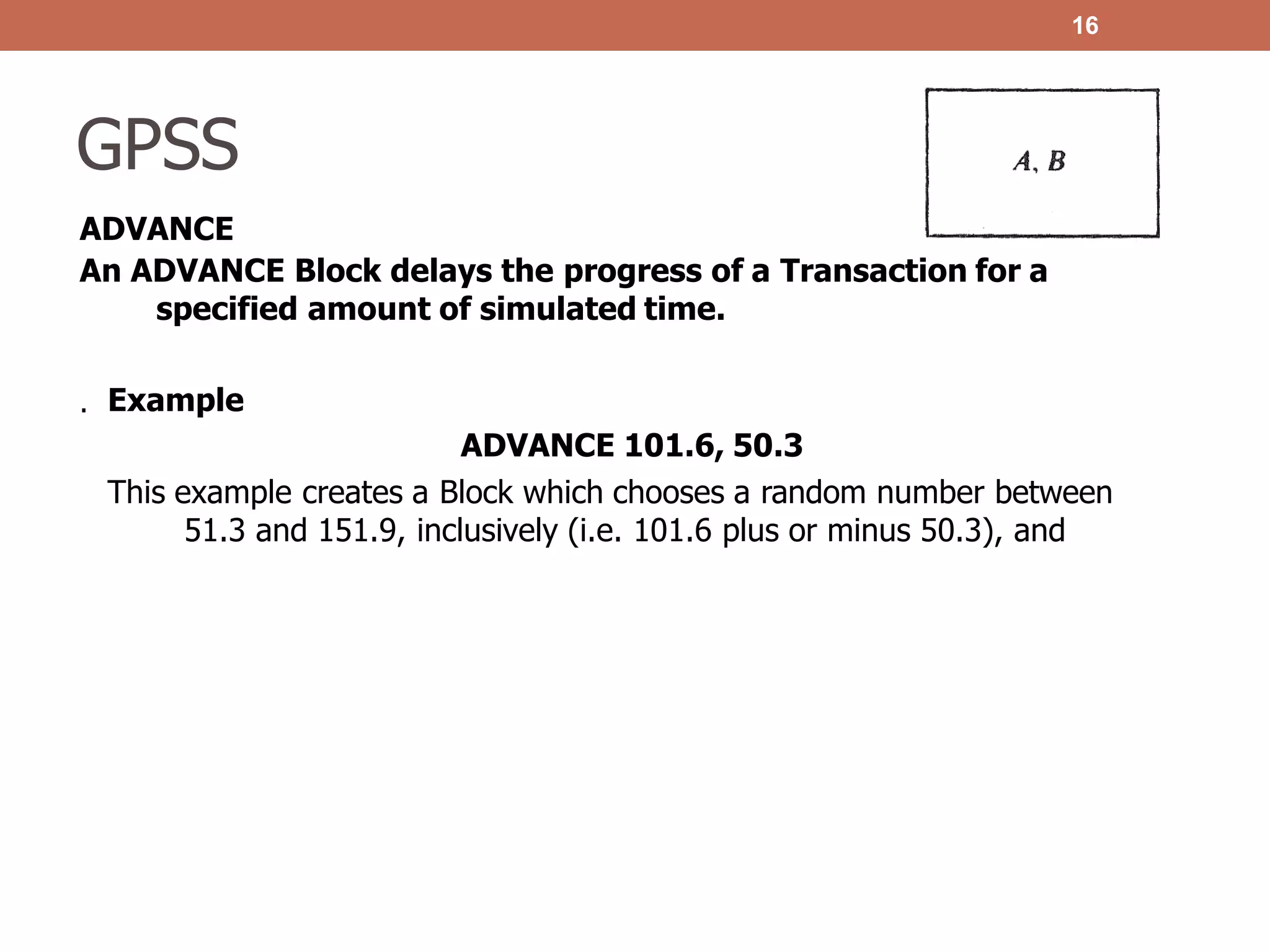 GPSS
ADVANCE
An ADVANCE Block delays the progress of a Transaction for a
specified amount of simulated time.
16
. Example
ADVANCE 101.6, 50.3
This example creates a Block which chooses a random number between
51.3 and 151.9, inclusively (i.e. 101.6 plus or minus 50.3), and
 