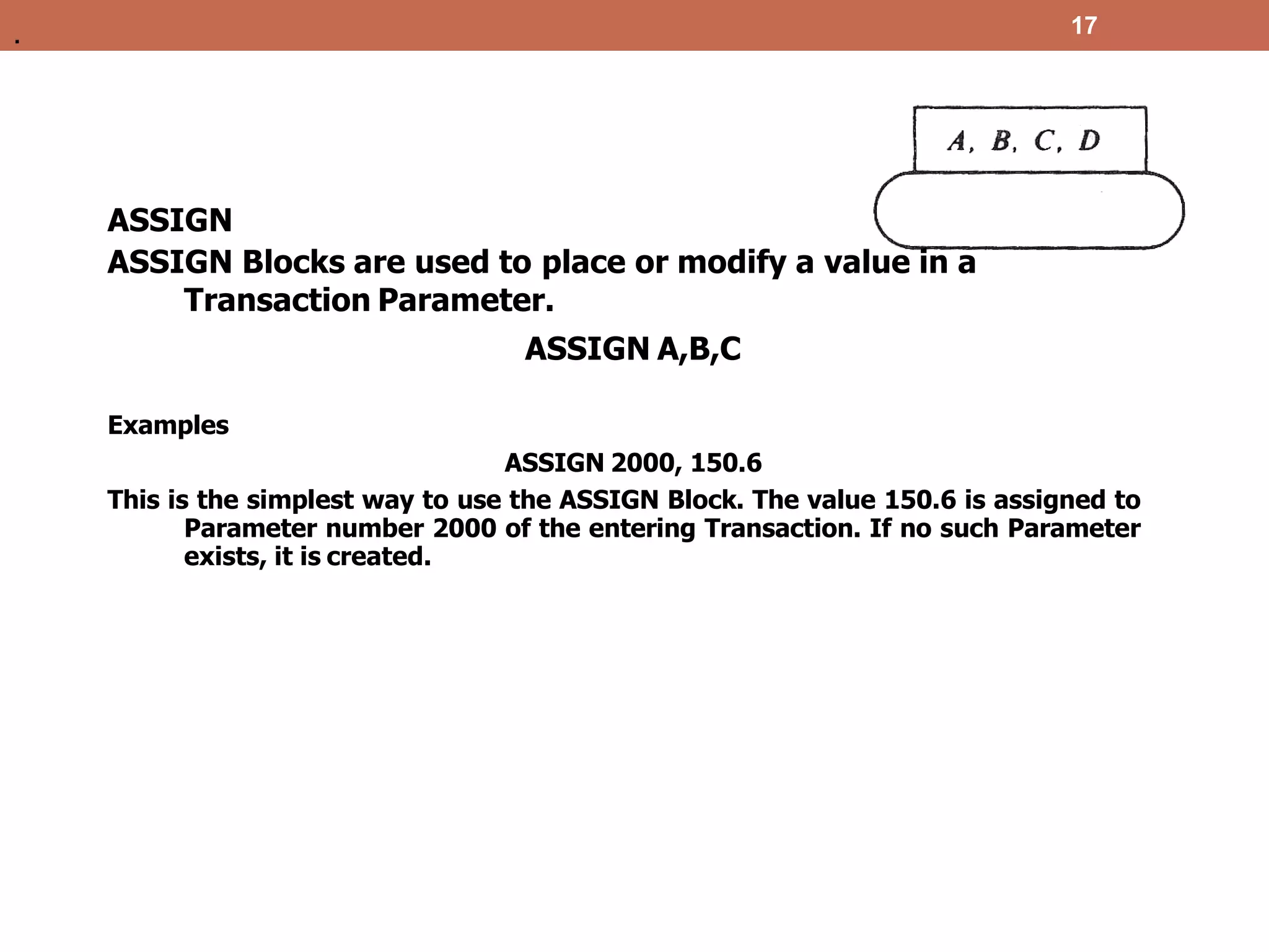 17
ASSIGN
ASSIGN Blocks are used to place or modify a value in a
Transaction Parameter.
ASSIGN A,B,C
Examples
ASSIGN 2000, 150.6
This is the simplest way to use the ASSIGN Block. The value 150.6 is assigned to
Parameter number 2000 of the entering Transaction. If no such Parameter
exists, it is created.
.
 