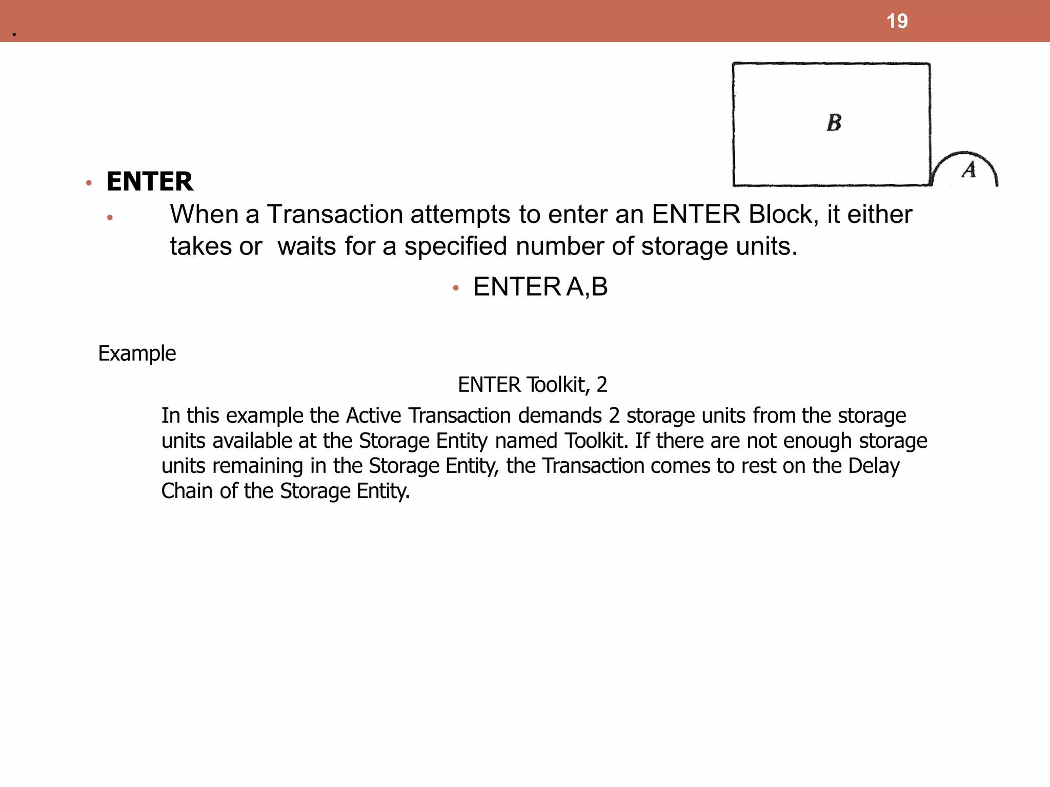 19
• ENTER
• When a Transaction attempts to enter an ENTER Block, it either
takes or waits for a specified number of storage units.
• ENTER A,B
Example
ENTER T
oolkit, 2
In this example the Active Transaction demands 2 storage units from the storage
units available at the Storage Entity named Toolkit. If there are not enough storage
units remaining in the Storage Entity, the Transaction comes to rest on the Delay
Chain of the Storage Entity.
.
 