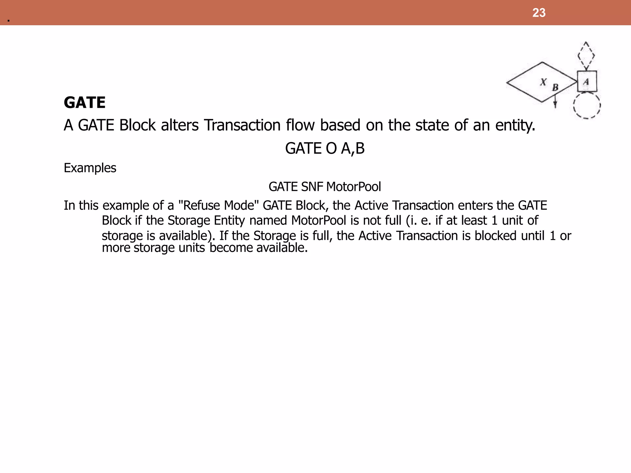 23
GATE
A GATE Block alters Transaction flow based on the state of an entity.
GATE O A,B
Examples
GATE SNF MotorPool
In this example of a "Refuse Mode" GATE Block, the Active Transaction enters the GATE
Block if the Storage Entity named MotorPool is not full (i. e. if at least 1 unit of
storage is available). If the Storage is full, the Active Transaction is blocked until 1 or
more storage units become available.
.
 