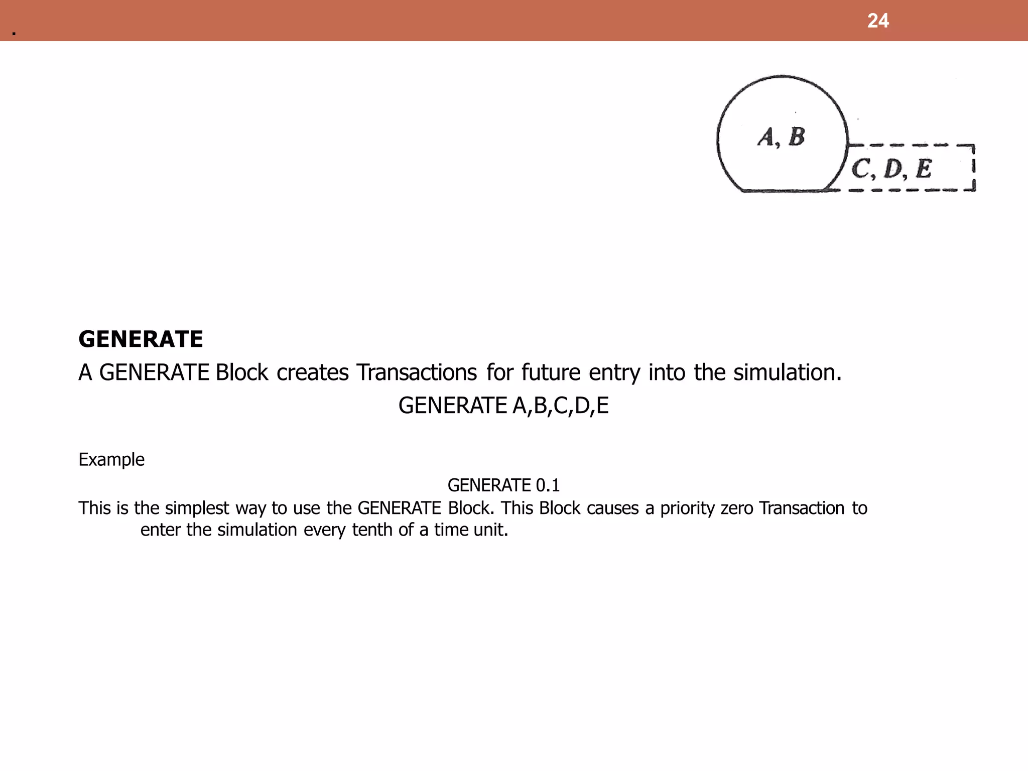 24
GENERATE
A GENERATE Block creates Transactions for future entry into the simulation.
GENERATE A,B,C,D,E
Example
GENERATE 0.1
This is the simplest way to use the GENERATE Block. This Block causes a priority zero Transaction to
enter the simulation every tenth of a time unit.
.
 