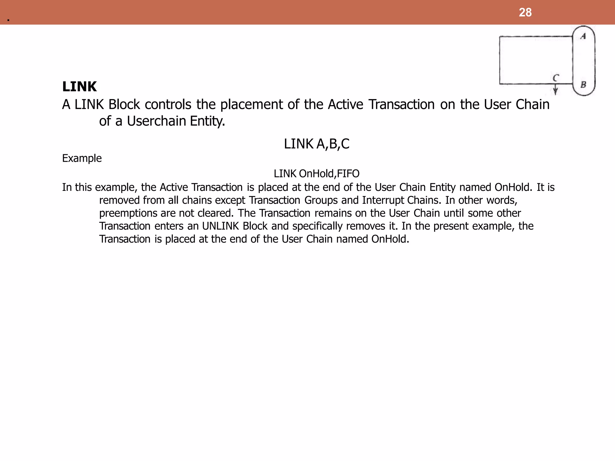 LINK
A LINK Block controls the placement of the Active Transaction on the User Chain
of a Userchain Entity.
LINK A,B,C
Example
LINK OnHold,FIFO
In this example, the Active Transaction is placed at the end of the User Chain Entity named OnHold. It is
removed from all chains except Transaction Groups and Interrupt Chains. In other words,
preemptions are not cleared. The Transaction remains on the User Chain until some other
Transaction enters an UNLINK Block and specifically removes it. In the present example, the
Transaction is placed at the end of the User Chain named OnHold.
28
.
 