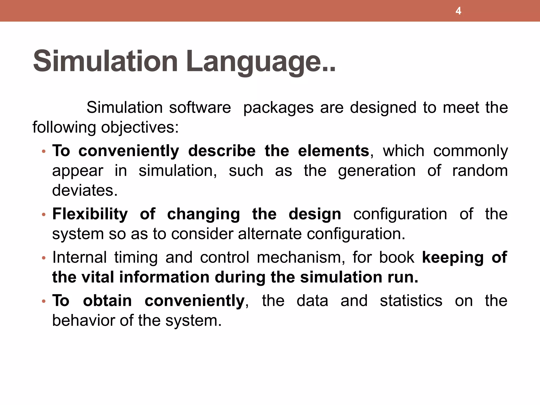 Simulation Language..
Simulation software packages are designed to meet the
following objectives:
• To conveniently describe the elements, which commonly
appear in simulation, such as the generation of random
deviates.
• Flexibility of changing the design configuration of the
system so as to consider alternate configuration.
• Internal timing and control mechanism, for book keeping of
the vital information during the simulation run.
• To obtain conveniently, the data and statistics on the
behavior of the system.
4
 
