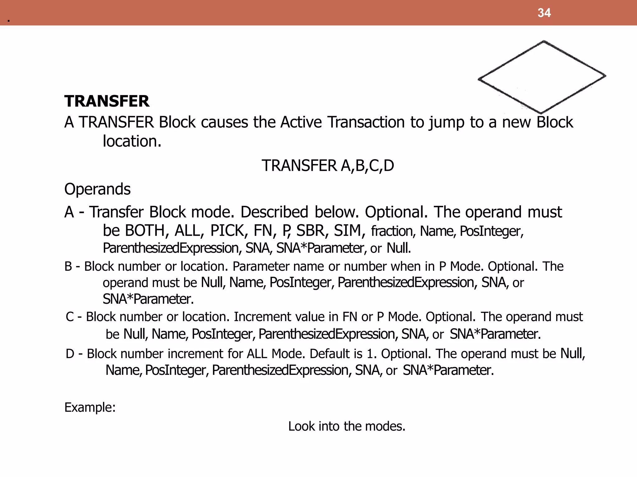 TRANSFER
A TRANSFER Block causes the Active Transaction to jump to a new Block
location.
TRANSFER A,B,C,D
Operands
A - Transfer Block mode. Described below. Optional. The operand must
be BOTH, ALL, PICK, FN, P
, SBR, SIM, fraction, Name, PosInteger,
ParenthesizedExpression, SNA, SNA*Parameter, or Null.
B - Block number or location. Parameter name or number when in P Mode. Optional. The
operand must be Null, Name, PosInteger, ParenthesizedExpression, SNA, or
SNA*Parameter.
C - Block number or location. Increment value in FN or P Mode. Optional. The operand must
be Null, Name, PosInteger, ParenthesizedExpression, SNA, or SNA*Parameter.
D - Block number increment for ALL Mode. Default is 1. Optional. The operand must be Null,
Name, PosInteger, ParenthesizedExpression, SNA, or SNA*Parameter.
Example:
Look into the modes.
34
.
 