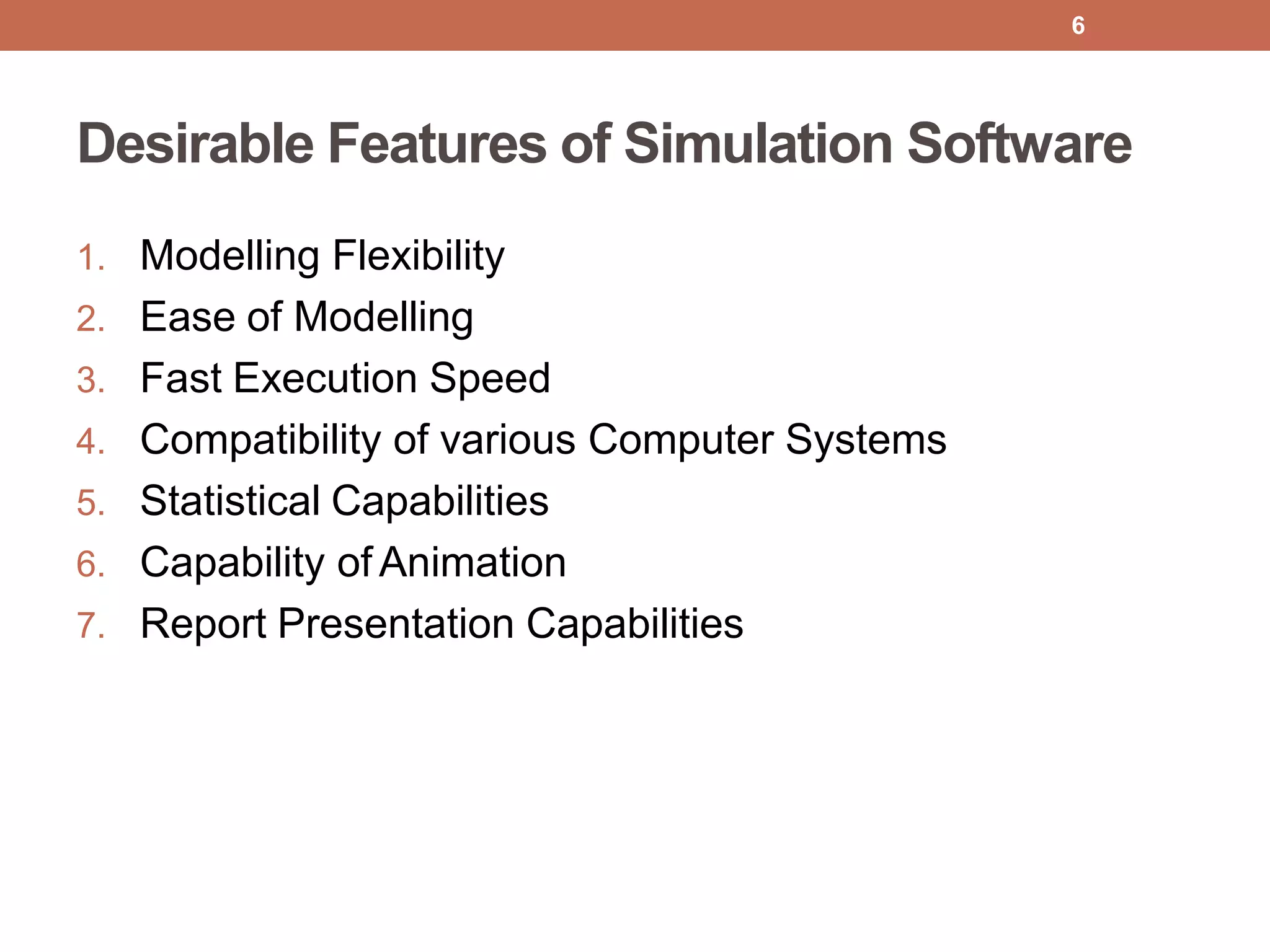 Desirable Features of Simulation Software
1. Modelling Flexibility
2. Ease of Modelling
3. Fast Execution Speed
4. Compatibility of various Computer Systems
5. Statistical Capabilities
6. Capability of Animation
7. Report Presentation Capabilities
6
 