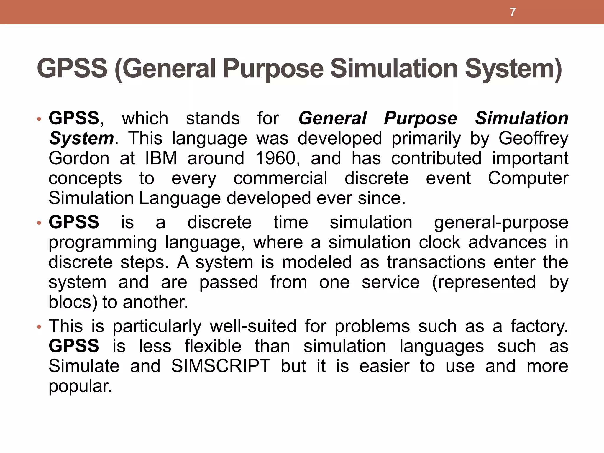 GPSS (General Purpose Simulation System)
• GPSS, which stands for General Purpose Simulation
System. This language was developed primarily by Geoffrey
Gordon at IBM around 1960, and has contributed important
concepts to every commercial discrete event Computer
Simulation Language developed ever since.
• GPSS is a discrete time simulation general-purpose
programming language, where a simulation clock advances in
discrete steps. A system is modeled as transactions enter the
system and are passed from one service (represented by
blocs) to another.
• This is particularly well-suited for problems such as a factory.
GPSS is less flexible than simulation languages such as
Simulate and SIMSCRIPT but it is easier to use and more
popular.
7
 