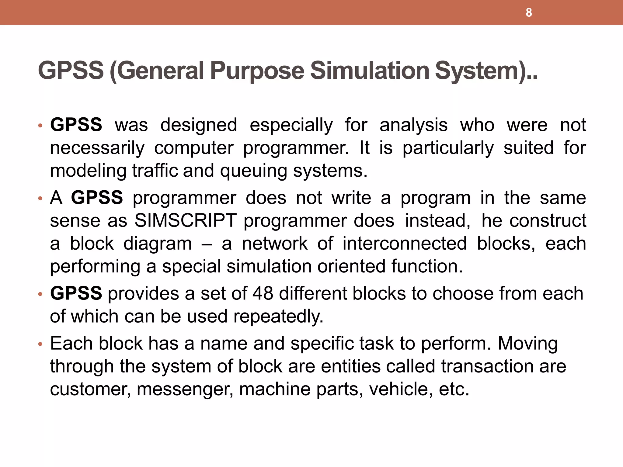 GPSS (General Purpose Simulation System)..
• GPSS was designed especially for analysis who were not
necessarily computer programmer. It is particularly suited for
modeling traffic and queuing systems.
• A GPSS programmer does not write a program in the same
sense as SIMSCRIPT programmer does instead, he construct
a block diagram – a network of interconnected blocks, each
performing a special simulation oriented function.
• GPSS provides a set of 48 different blocks to choose from each
of which can be used repeatedly.
• Each block has a name and specific task to perform. Moving
through the system of block are entities called transaction are
customer, messenger, machine parts, vehicle, etc.
8
 