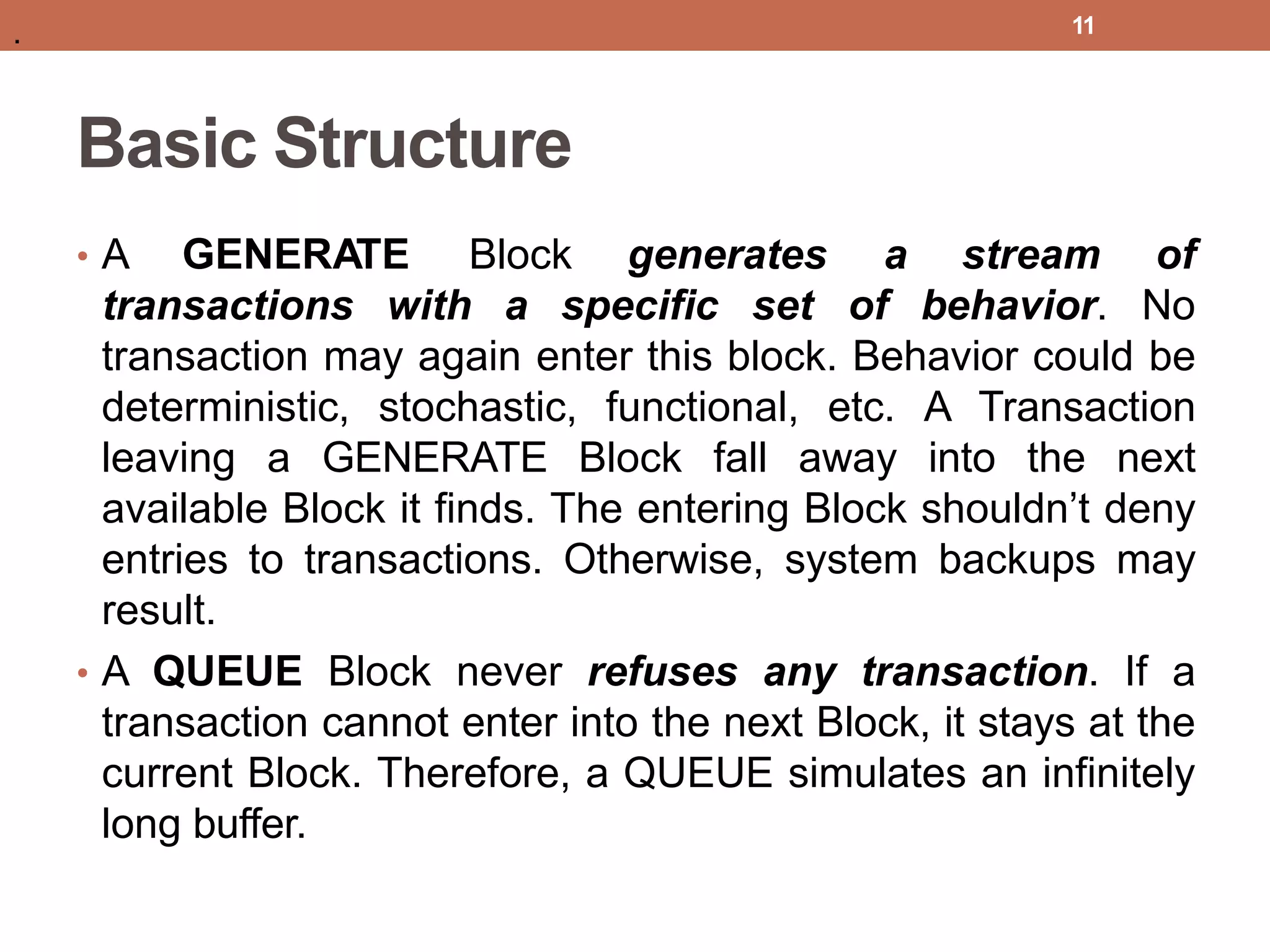 Basic Structure
• A GENERATE Block generates
transactions with a specific set
a stream of
of behavior. No
transaction may again enter this block. Behavior could be
deterministic, stochastic, functional, etc. A Transaction
leaving a GENERATE Block fall away into the next
available Block it finds. The entering Block shouldn’t deny
entries to transactions. Otherwise, system backups may
result.
• A QUEUE Block never refuses any transaction. If a
transaction cannot enter into the next Block, it stays at the
current Block. Therefore, a QUEUE simulates an infinitely
long buffer.
11
.
 