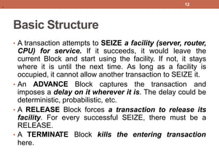 Basic Structure
• A transaction attempts to SEIZE a facility (server, router,
CPU) for service. If it succeeds, it would leave the
current Block and start using the facility. If not, it stays
where it is until the next time. As long as a facility is
occupied, it cannot allow another transaction to SEIZE it.
• An ADVANCE Block captures the transaction and
imposes a delay on it wherever it is. The delay could be
deterministic, probabilistic, etc.
• A RELEASE Block forces a transaction to release its
facility. For every successful SEIZE, there must be a
RELEASE.
• A TERMINATE Block kills the entering transaction
here.
12
.
 