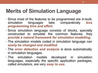 Merits of Simulation Language
• Since most of the features to be programmed are in-built,
simulation languages take comparatively less
programming time and effort.
• Since simulation language consists of blocks, specially
constructed to simulate the common features, they
provide a natural framework for simulation modelling.
• The simulation models coded in simulation language can
easily be changed and modified.
• The error detection and analysis is done automatically
in simulation languages.
• The simulation models developed in simulation
languages, especially the specific application packages,
called simulators, are very easy to use.
5
 