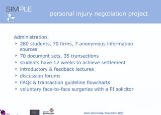 personal injury  negotiation project Administration: 280 students, 70 firms, 7 anonymous information sources 70 document sets, 35 transactions students have 12 weeks to achieve settlement introductory & feedback lectures discussion forums FAQs & transaction guideline flowcharts voluntary face-to-face surgeries with a PI solicitor 