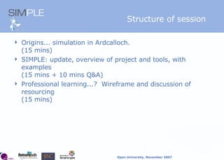 Structure of session Origins... simulation in Ardcalloch.   (15 mins) SIMPLE: update, overview of project and tools, with examples   (15 mins + 10 mins Q&A) Professional learning...?  Wireframe and discussion of resourcing  (15 mins) 