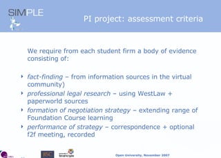 PI project: assessment criteria We require from each student firm a body of evidence consisting of: fact-finding  – from information sources in the virtual community) professional legal research  – using WestLaw + paperworld sources formation of negotiation strategy  – extending range of Foundation Course learning performance of strategy  –  correspondence + optional f2f meeting, recorded 