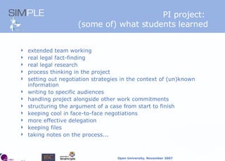 PI project:  (some of) what students learned extended team working real legal fact-finding real legal research process thinking in the project setting out negotiation strategies in the context of (un)known information writing to specific audiences handling project alongside other work commitments structuring the argument of a case from start to finish keeping cool in face-to-face negotiations more effective delegation keeping files taking notes on the process... 